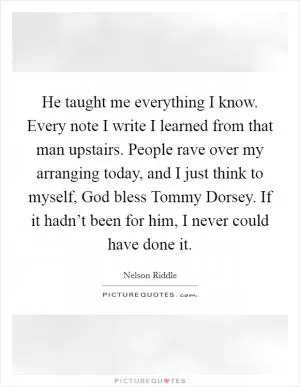 He taught me everything I know. Every note I write I learned from that man upstairs. People rave over my arranging today, and I just think to myself, God bless Tommy Dorsey. If it hadn’t been for him, I never could have done it Picture Quote #1