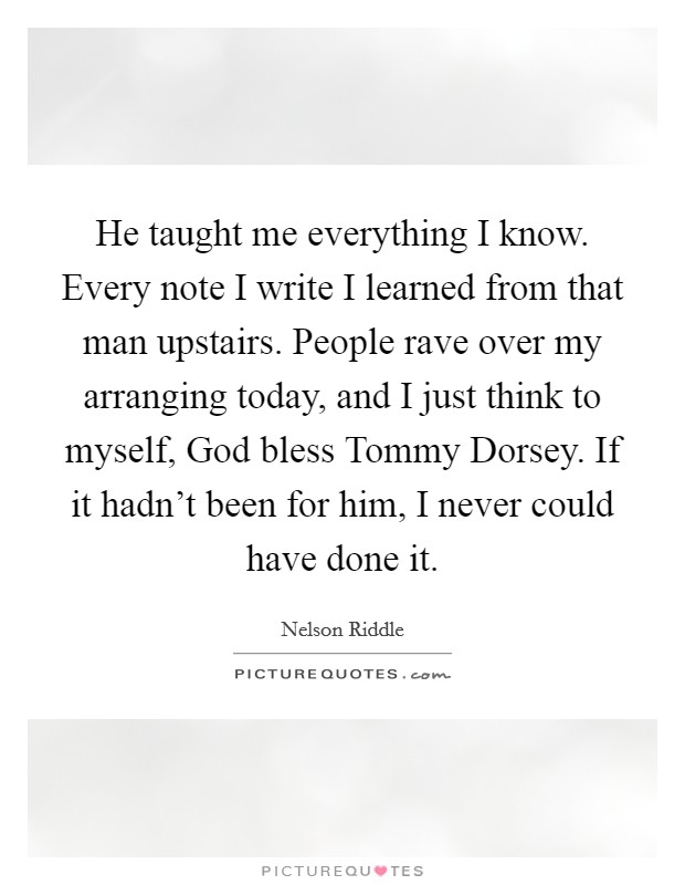 He taught me everything I know. Every note I write I learned from that man upstairs. People rave over my arranging today, and I just think to myself, God bless Tommy Dorsey. If it hadn't been for him, I never could have done it Picture Quote #1