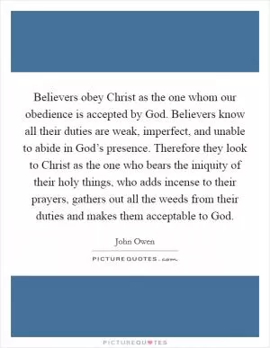 Believers obey Christ as the one whom our obedience is accepted by God. Believers know all their duties are weak, imperfect, and unable to abide in God’s presence. Therefore they look to Christ as the one who bears the iniquity of their holy things, who adds incense to their prayers, gathers out all the weeds from their duties and makes them acceptable to God Picture Quote #1