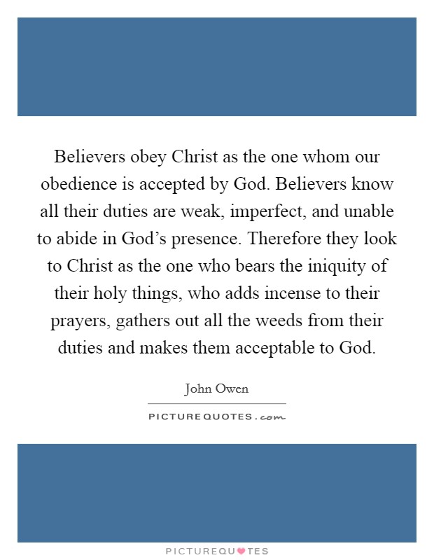 Believers obey Christ as the one whom our obedience is accepted by God. Believers know all their duties are weak, imperfect, and unable to abide in God's presence. Therefore they look to Christ as the one who bears the iniquity of their holy things, who adds incense to their prayers, gathers out all the weeds from their duties and makes them acceptable to God Picture Quote #1