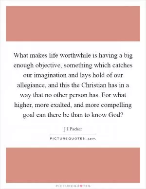 What makes life worthwhile is having a big enough objective, something which catches our imagination and lays hold of our allegiance, and this the Christian has in a way that no other person has. For what higher, more exalted, and more compelling goal can there be than to know God? Picture Quote #1