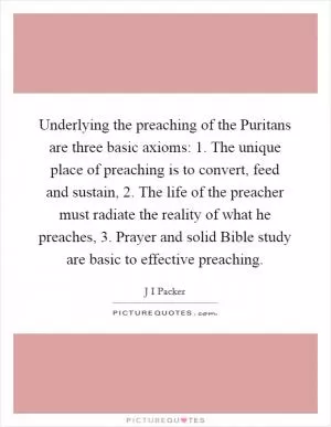 Underlying the preaching of the Puritans are three basic axioms: 1. The unique place of preaching is to convert, feed and sustain, 2. The life of the preacher must radiate the reality of what he preaches, 3. Prayer and solid Bible study are basic to effective preaching Picture Quote #1