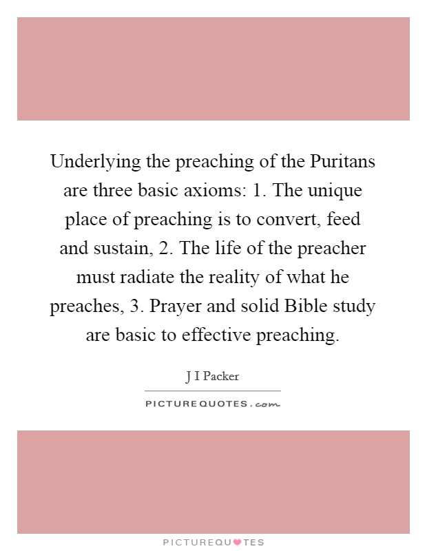 Underlying the preaching of the Puritans are three basic axioms: 1. The unique place of preaching is to convert, feed and sustain, 2. The life of the preacher must radiate the reality of what he preaches, 3. Prayer and solid Bible study are basic to effective preaching Picture Quote #1