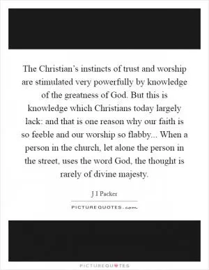 The Christian’s instincts of trust and worship are stimulated very powerfully by knowledge of the greatness of God. But this is knowledge which Christians today largely lack: and that is one reason why our faith is so feeble and our worship so flabby... When a person in the church, let alone the person in the street, uses the word God, the thought is rarely of divine majesty Picture Quote #1