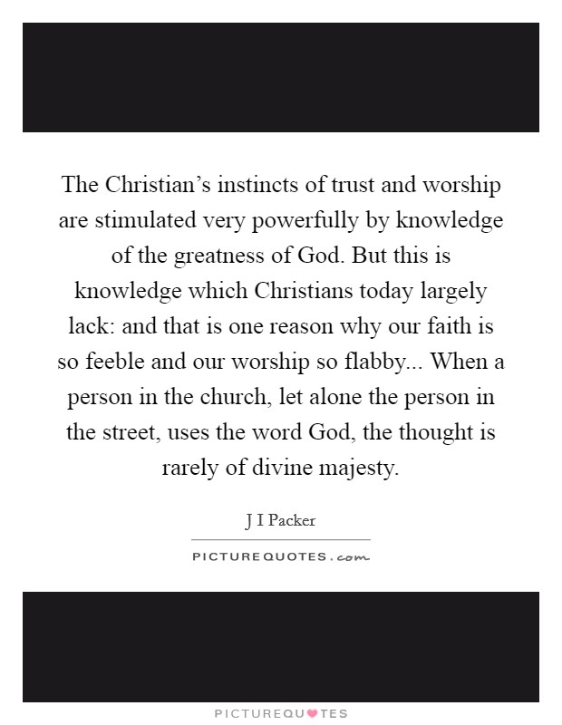 The Christian's instincts of trust and worship are stimulated very powerfully by knowledge of the greatness of God. But this is knowledge which Christians today largely lack: and that is one reason why our faith is so feeble and our worship so flabby... When a person in the church, let alone the person in the street, uses the word God, the thought is rarely of divine majesty Picture Quote #1