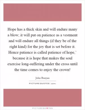 Hope has a thick skin and will endure many a blow; it will put on patience as a vestment and will endure all things (if they be of the right kind) for the joy that is set before it. Hence patience is called patience of hope,’ because it is hope that makes the soul exercise long-suffering under the cross until the time comes to enjoy the crown! Picture Quote #1