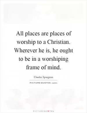All places are places of worship to a Christian. Wherever he is, he ought to be in a worshiping frame of mind Picture Quote #1