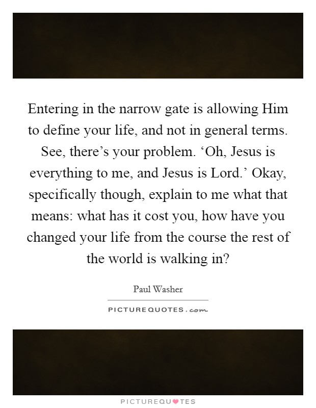 Entering in the narrow gate is allowing Him to define your life, and not in general terms. See, there's your problem. ‘Oh, Jesus is everything to me, and Jesus is Lord.' Okay, specifically though, explain to me what that means: what has it cost you, how have you changed your life from the course the rest of the world is walking in? Picture Quote #1