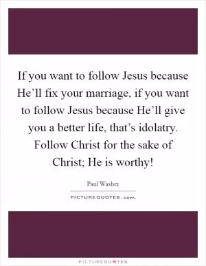 If you want to follow Jesus because He’ll fix your marriage, if you want to follow Jesus because He’ll give you a better life, that’s idolatry. Follow Christ for the sake of Christ; He is worthy! Picture Quote #1