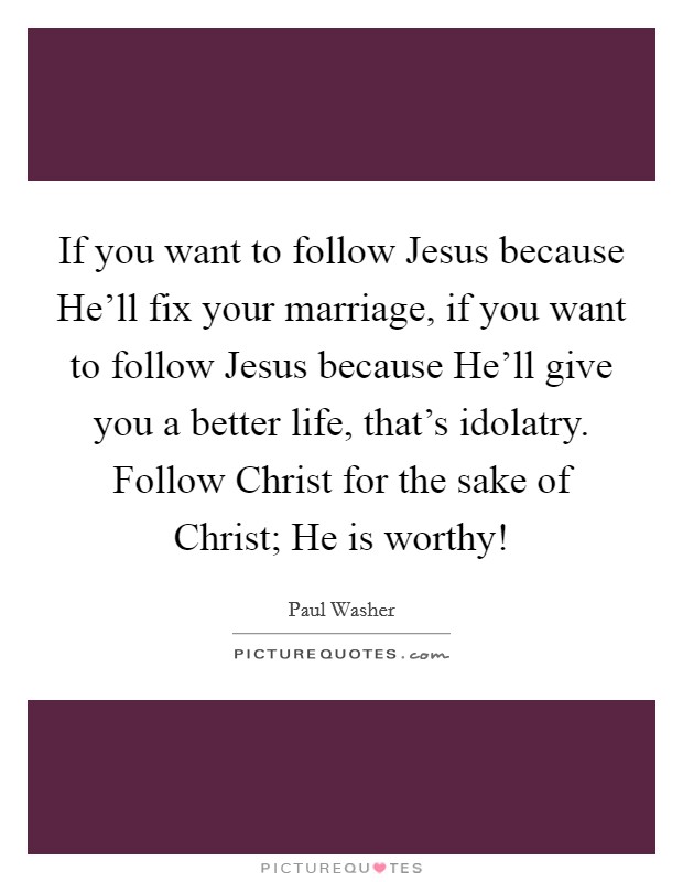 If you want to follow Jesus because He'll fix your marriage, if you want to follow Jesus because He'll give you a better life, that's idolatry. Follow Christ for the sake of Christ; He is worthy! Picture Quote #1
