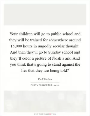 Your children will go to public school and they will be trained for somewhere around 15,000 hours in ungodly secular thought. And then they’ll go to Sunday school and they’ll color a picture of Noah’s ark. And you think that’s going to stand against the lies that they are being told? Picture Quote #1
