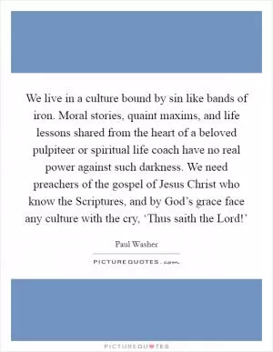 We live in a culture bound by sin like bands of iron. Moral stories, quaint maxims, and life lessons shared from the heart of a beloved pulpiteer or spiritual life coach have no real power against such darkness. We need preachers of the gospel of Jesus Christ who know the Scriptures, and by God’s grace face any culture with the cry, ‘Thus saith the Lord!’ Picture Quote #1