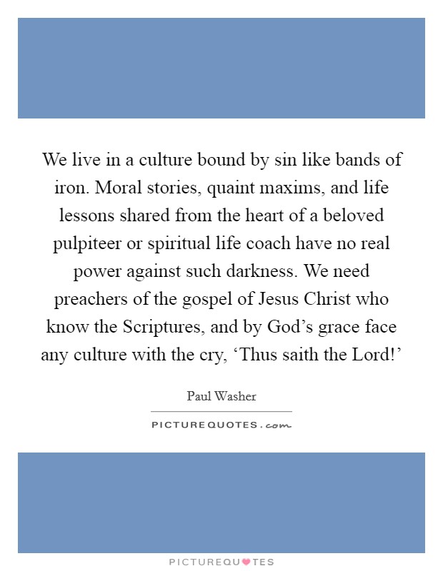 We live in a culture bound by sin like bands of iron. Moral stories, quaint maxims, and life lessons shared from the heart of a beloved pulpiteer or spiritual life coach have no real power against such darkness. We need preachers of the gospel of Jesus Christ who know the Scriptures, and by God's grace face any culture with the cry, ‘Thus saith the Lord!' Picture Quote #1