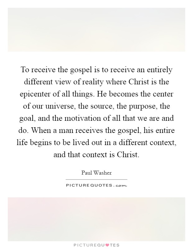 To receive the gospel is to receive an entirely different view of reality where Christ is the epicenter of all things. He becomes the center of our universe, the source, the purpose, the goal, and the motivation of all that we are and do. When a man receives the gospel, his entire life begins to be lived out in a different context, and that context is Christ Picture Quote #1