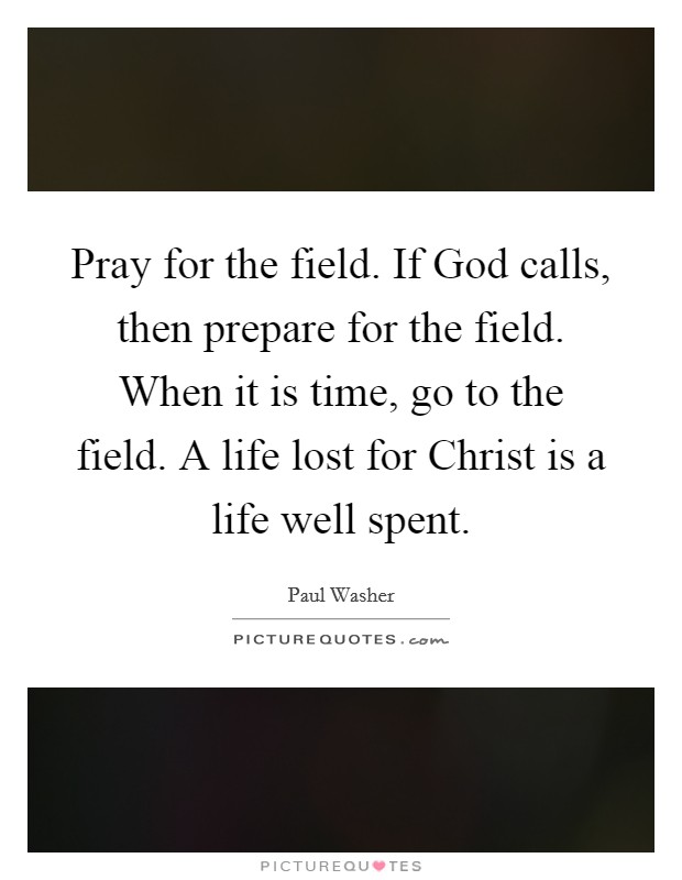 Pray for the field. If God calls, then prepare for the field. When it is time, go to the field. A life lost for Christ is a life well spent Picture Quote #1
