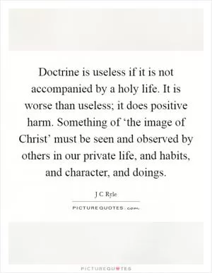Doctrine is useless if it is not accompanied by a holy life. It is worse than useless; it does positive harm. Something of ‘the image of Christ’ must be seen and observed by others in our private life, and habits, and character, and doings Picture Quote #1