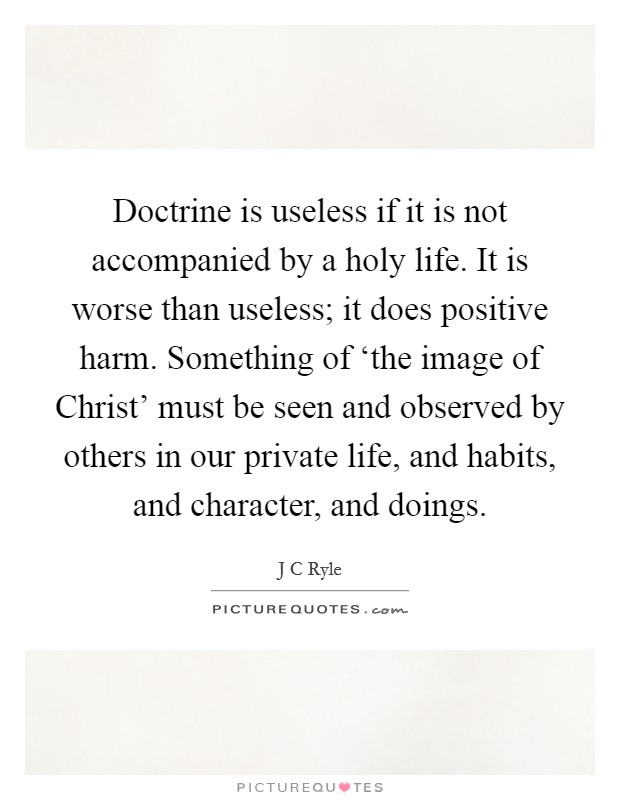 Doctrine is useless if it is not accompanied by a holy life. It is worse than useless; it does positive harm. Something of ‘the image of Christ' must be seen and observed by others in our private life, and habits, and character, and doings Picture Quote #1