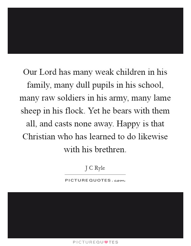 Our Lord has many weak children in his family, many dull pupils in his school, many raw soldiers in his army, many lame sheep in his flock. Yet he bears with them all, and casts none away. Happy is that Christian who has learned to do likewise with his brethren Picture Quote #1