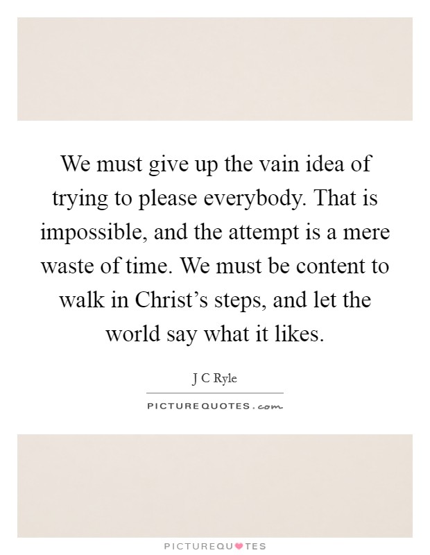 We must give up the vain idea of trying to please everybody. That is impossible, and the attempt is a mere waste of time. We must be content to walk in Christ's steps, and let the world say what it likes Picture Quote #1