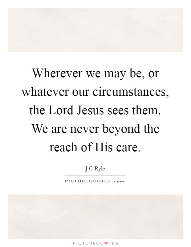 Wherever we may be, or whatever our circumstances, the Lord Jesus sees them. We are never beyond the reach of His care Picture Quote #1