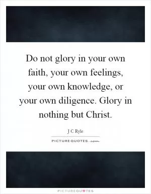 Do not glory in your own faith, your own feelings, your own knowledge, or your own diligence. Glory in nothing but Christ Picture Quote #1