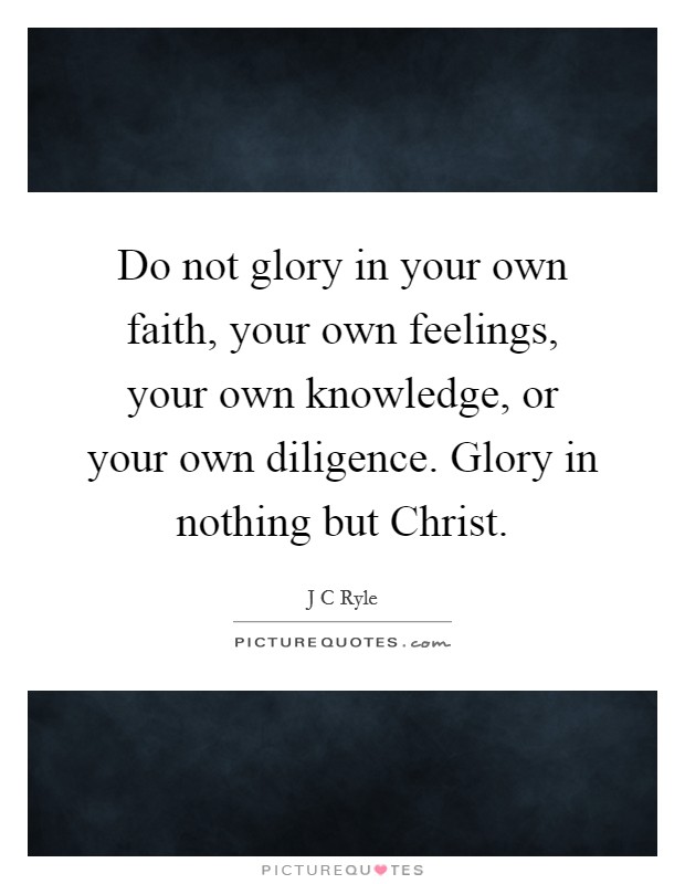 Do not glory in your own faith, your own feelings, your own knowledge, or your own diligence. Glory in nothing but Christ Picture Quote #1