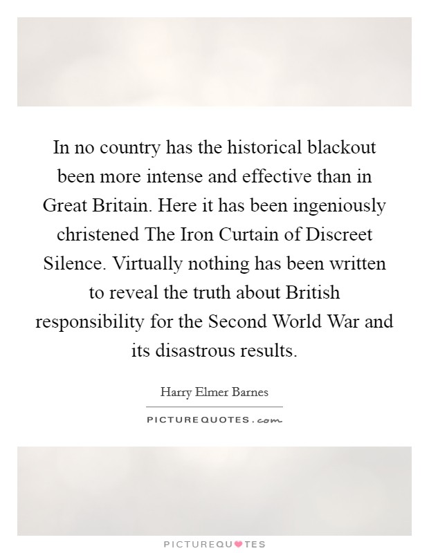 In no country has the historical blackout been more intense and effective than in Great Britain. Here it has been ingeniously christened The Iron Curtain of Discreet Silence. Virtually nothing has been written to reveal the truth about British responsibility for the Second World War and its disastrous results Picture Quote #1