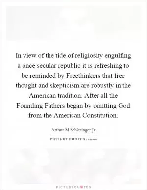 In view of the tide of religiosity engulfing a once secular republic it is refreshing to be reminded by Freethinkers that free thought and skepticism are robustly in the American tradition. After all the Founding Fathers began by omitting God from the American Constitution Picture Quote #1