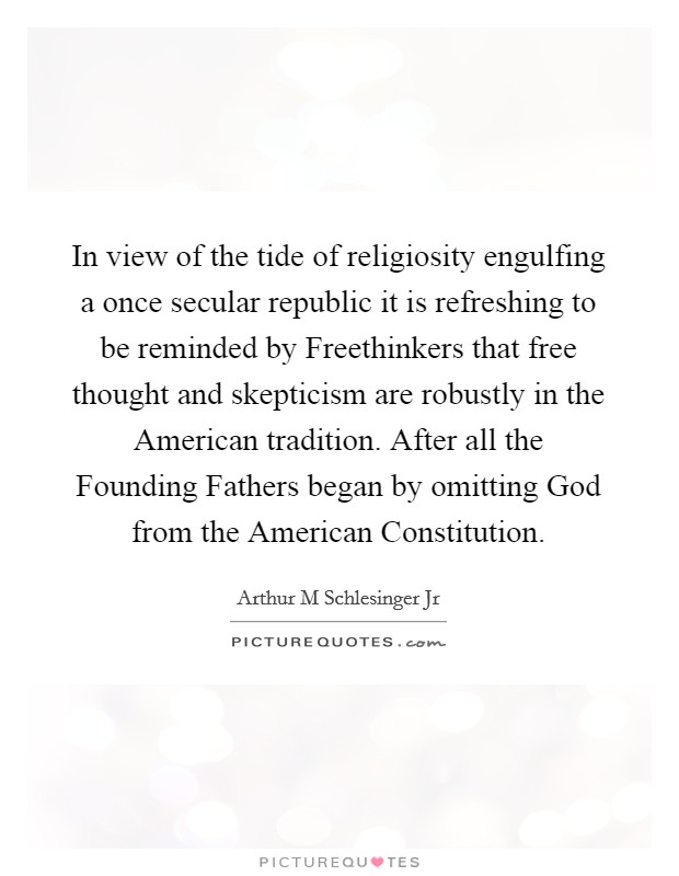 In view of the tide of religiosity engulfing a once secular republic it is refreshing to be reminded by Freethinkers that free thought and skepticism are robustly in the American tradition. After all the Founding Fathers began by omitting God from the American Constitution Picture Quote #1