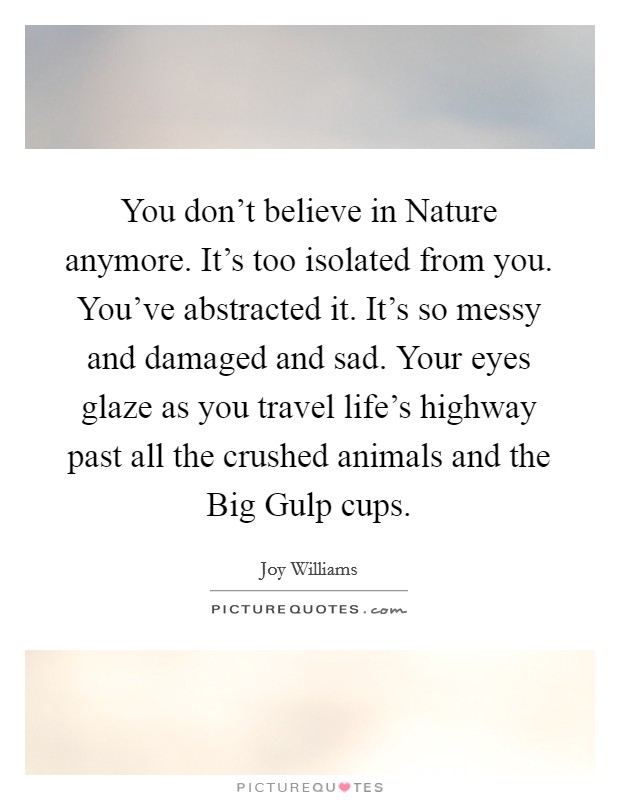 You don't believe in Nature anymore. It's too isolated from you. You've abstracted it. It's so messy and damaged and sad. Your eyes glaze as you travel life's highway past all the crushed animals and the Big Gulp cups Picture Quote #1