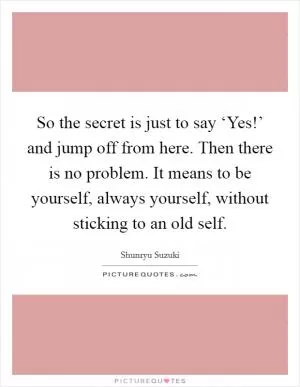 So the secret is just to say ‘Yes!’ and jump off from here. Then there is no problem. It means to be yourself, always yourself, without sticking to an old self Picture Quote #1