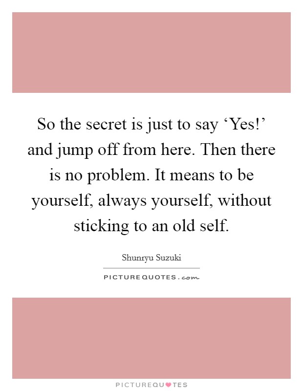 So the secret is just to say ‘Yes!' and jump off from here. Then there is no problem. It means to be yourself, always yourself, without sticking to an old self Picture Quote #1