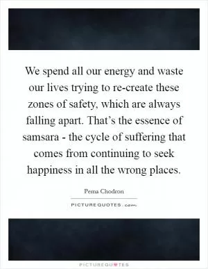 We spend all our energy and waste our lives trying to re-create these zones of safety, which are always falling apart. That’s the essence of samsara - the cycle of suffering that comes from continuing to seek happiness in all the wrong places Picture Quote #1