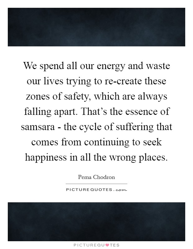 We spend all our energy and waste our lives trying to re-create these zones of safety, which are always falling apart. That's the essence of samsara - the cycle of suffering that comes from continuing to seek happiness in all the wrong places Picture Quote #1