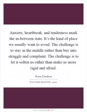 Anxiety, heartbreak, and tenderness mark the in-between state. It’s the kind of place we usually want to avoid. The challenge is to stay in the middle rather than buy into struggle and complaint. The challenge is to let it soften us rather than make us more rigid and afraid Picture Quote #1