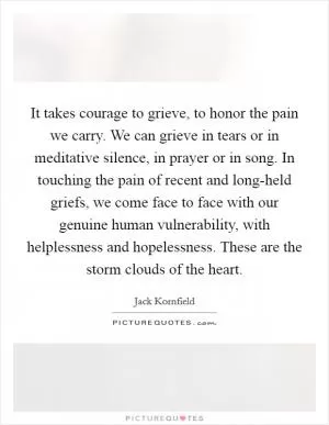 It takes courage to grieve, to honor the pain we carry. We can grieve in tears or in meditative silence, in prayer or in song. In touching the pain of recent and long-held griefs, we come face to face with our genuine human vulnerability, with helplessness and hopelessness. These are the storm clouds of the heart Picture Quote #1
