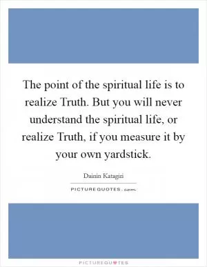 The point of the spiritual life is to realize Truth. But you will never understand the spiritual life, or realize Truth, if you measure it by your own yardstick Picture Quote #1