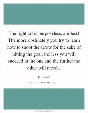 The right art is purposeless, aimless! The more obstinately you try to learn how to shoot the arrow for the sake of hitting the goal, the less you will succeed in the one and the further the other will recede Picture Quote #1