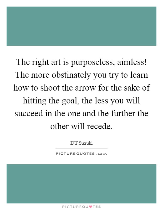 The right art is purposeless, aimless! The more obstinately you try to learn how to shoot the arrow for the sake of hitting the goal, the less you will succeed in the one and the further the other will recede Picture Quote #1