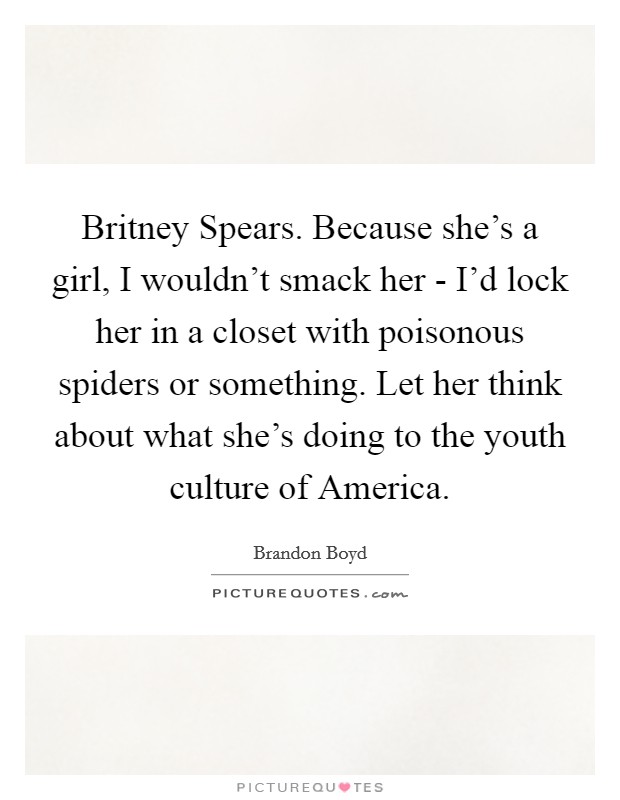 Britney Spears. Because she's a girl, I wouldn't smack her - I'd lock her in a closet with poisonous spiders or something. Let her think about what she's doing to the youth culture of America Picture Quote #1