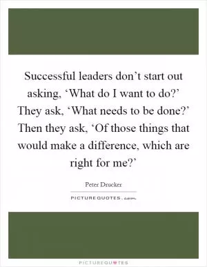 Successful leaders don’t start out asking, ‘What do I want to do?’ They ask, ‘What needs to be done?’ Then they ask, ‘Of those things that would make a difference, which are right for me?’ Picture Quote #1