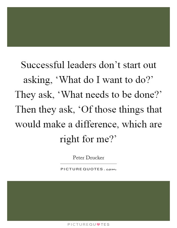Successful leaders don't start out asking, ‘What do I want to do?' They ask, ‘What needs to be done?' Then they ask, ‘Of those things that would make a difference, which are right for me?' Picture Quote #1