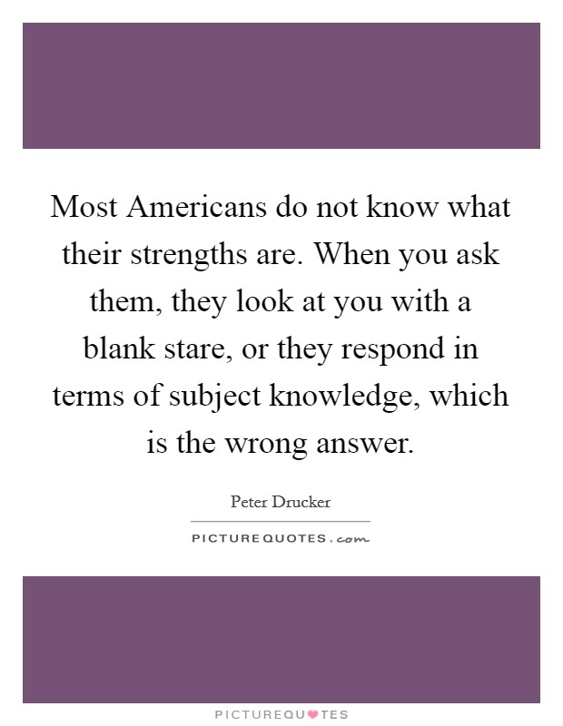 Most Americans do not know what their strengths are. When you ask them, they look at you with a blank stare, or they respond in terms of subject knowledge, which is the wrong answer Picture Quote #1