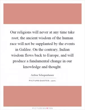 Our religions will never at any time take root; the ancient wisdom of the human race will not be supplanted by the events in Galilee. On the contrary, Indian wisdom flows back to Europe, and will produce a fundamental change in our knowledge and thought Picture Quote #1