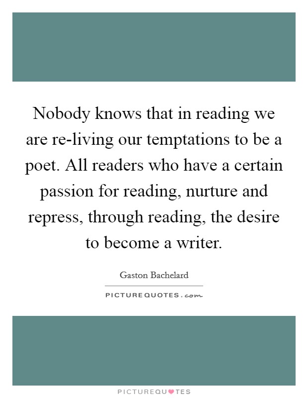 Nobody knows that in reading we are re-living our temptations to be a poet. All readers who have a certain passion for reading, nurture and repress, through reading, the desire to become a writer Picture Quote #1