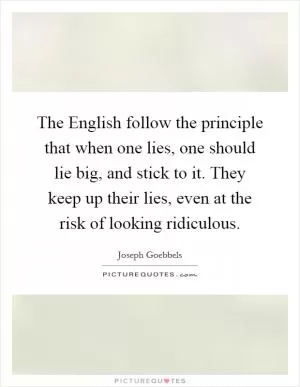 The English follow the principle that when one lies, one should lie big, and stick to it. They keep up their lies, even at the risk of looking ridiculous Picture Quote #1