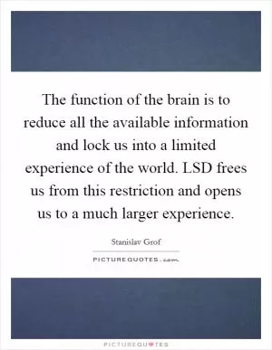The function of the brain is to reduce all the available information and lock us into a limited experience of the world. LSD frees us from this restriction and opens us to a much larger experience Picture Quote #1
