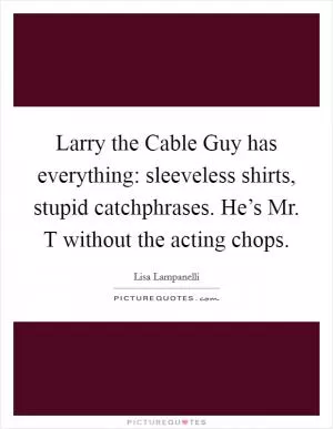 Larry the Cable Guy has everything: sleeveless shirts, stupid catchphrases. He’s Mr. T without the acting chops Picture Quote #1
