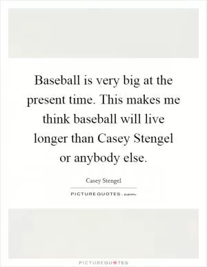 Baseball is very big at the present time. This makes me think baseball will live longer than Casey Stengel or anybody else Picture Quote #1
