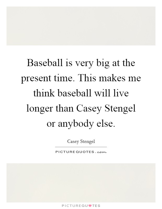Baseball is very big at the present time. This makes me think baseball will live longer than Casey Stengel or anybody else Picture Quote #1